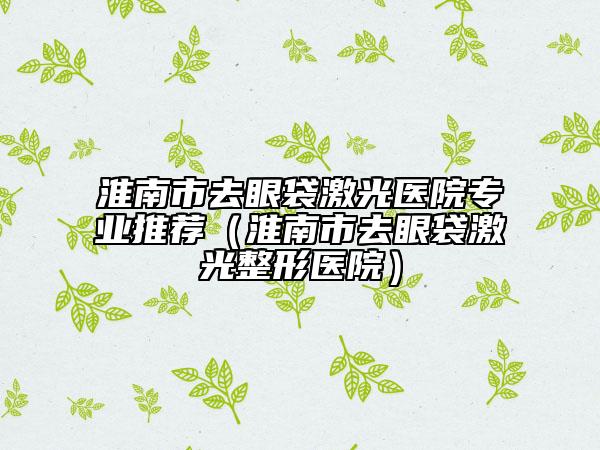 淮南市去眼袋激光医院专业推荐（淮南市去眼袋激光整形医院）