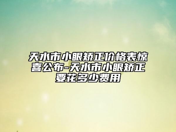 天水市小眼矫正价格表惊喜公布-天水市小眼矫正要花多少费用