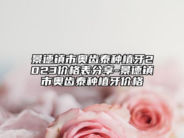 景德镇市奥齿泰种植牙2023价格表分享-景德镇市奥齿泰种植牙价格