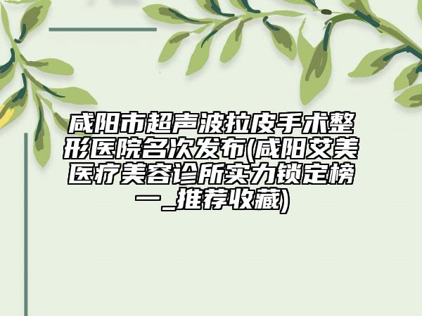 咸阳市超声波拉皮手术整形医院名次发布(咸阳艾美医疗美容诊所实力锁定榜一_推荐收藏)
