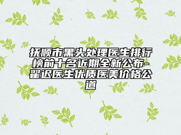 抚顺市黑头处理医生排行榜前十名近期全新公布-翟迟医生优质医美价格公道
