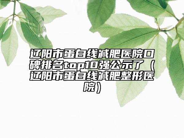辽阳市蛋白线减肥医院口碑排名top10强公示了（辽阳市蛋白线减肥整形医院）