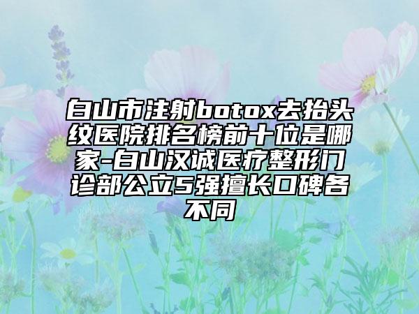 白山市注射botox去抬头纹医院排名榜前十位是哪家-白山汉诚医疗整形门诊部公立5强擅长口碑各不同