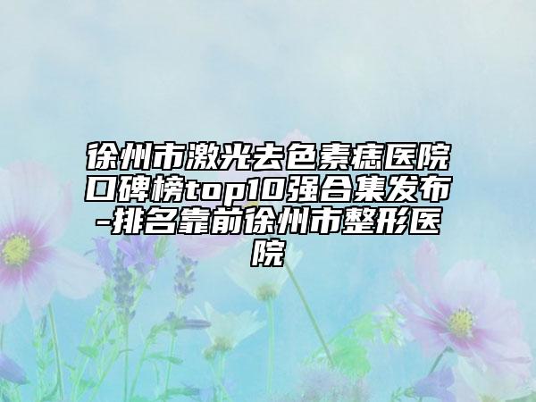 徐州市激光去色素痣医院口碑榜top10强合集发布-排名靠前徐州市整形医院