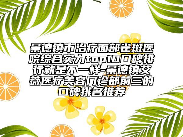 景德镇市治疗面部雀斑医院综合实力top10口碑排行就是不一样-景德镇艾薇医疗美容门诊部前三的口碑排名推荐