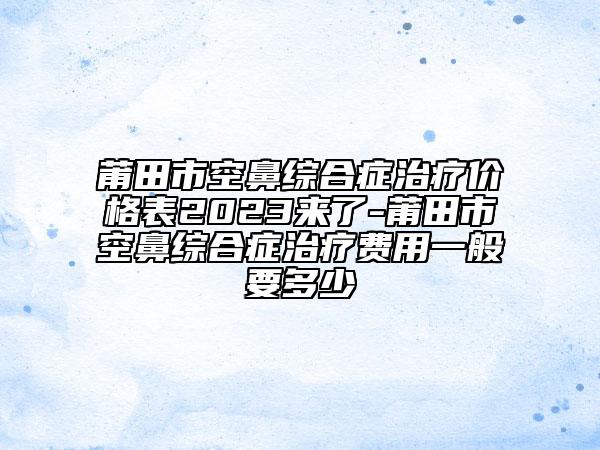 莆田市空鼻综合症治疗价格表2023来了-莆田市空鼻综合症治疗费用一般要多少