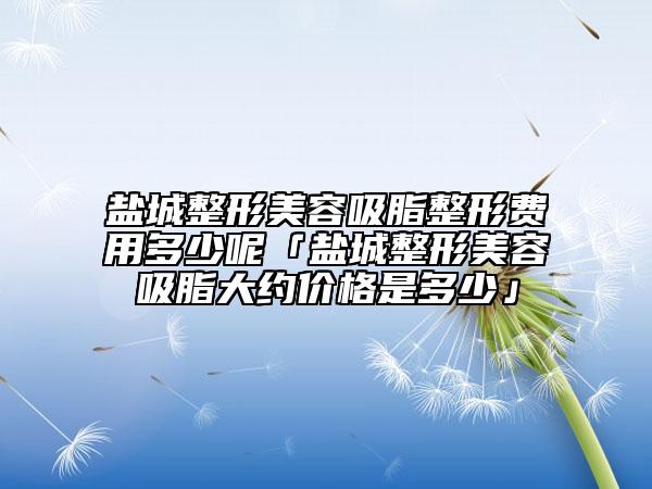 盐城整形美容吸脂整形费用多少呢「盐城整形美容吸脂大约价格是多少」