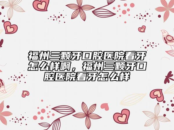 福州三颗牙口腔医院看牙怎么样啊，福州三颗牙口腔医院看牙怎么样
