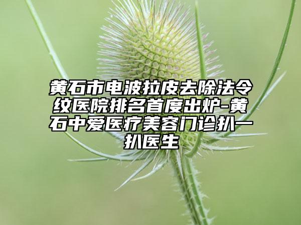 黄石市电波拉皮去除法令纹医院排名首度出炉-黄石中爱医疗美容门诊扒一扒医生