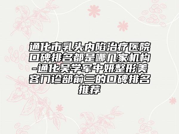 通化市乳头内陷治疗医院口碑排名都是哪几家机构-通化吴学军中妍整形美容门诊部前三的口碑排名推荐