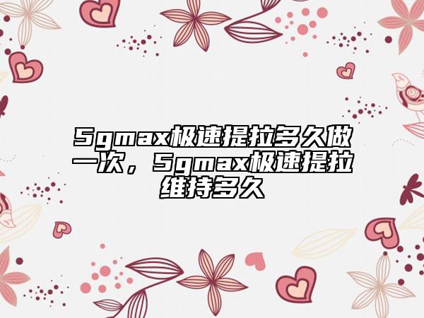 5gmax极速提拉多久做一次，5gmax极速提拉维持多久