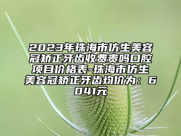 2023年珠海市仿生美容冠矫正牙齿收费贵吗口腔项目价格表-珠海市仿生美容冠矫正牙齿均价为：6041元