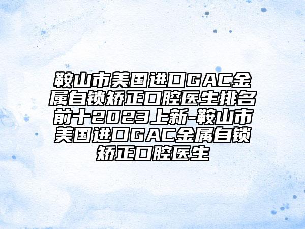 鞍山市美国进口GAC金属自锁矫正口腔医生排名前十2023上新-鞍山市美国进口GAC金属自锁矫正口腔医生
