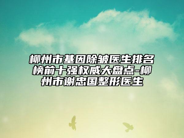 柳州市基因除皱医生排名榜前十强权威大盘点-柳州市谢忠国整形医生