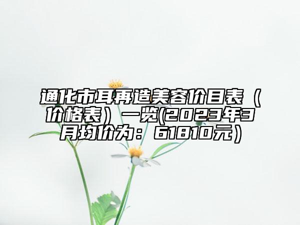 通化市耳再造美容价目表（价格表）一览(2023年3月均价为：61810元）