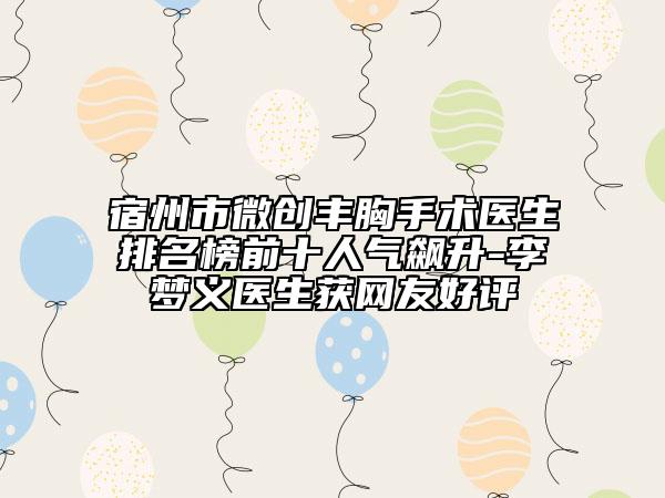 宿州市微创丰胸手术医生排名榜前十人气飙升-李梦义医生获网友好评