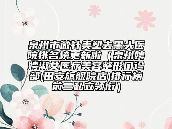 泉州市微针美塑去黑头医院排名榜更新啦（泉州娉娉淑女医疗美容整形门诊部(田安旗舰院店)排行榜前三私立领衔）
