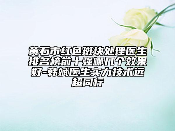 黄石市红色斑块处理医生排名榜前十强哪几个效果好-韩斌医生实力技术远超同行