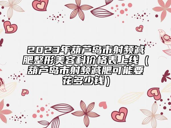 2023年葫芦岛市射频减肥整形美容科价格表上线（葫芦岛市射频减肥可能要花多少钱）