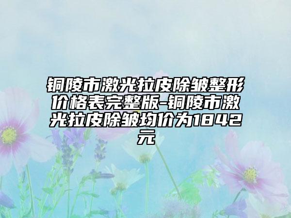 铜陵市激光拉皮除皱整形价格表完整版-铜陵市激光拉皮除皱均价为1842元