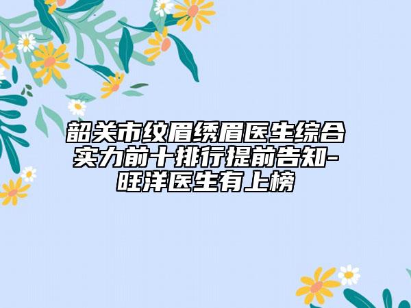 韶关市纹眉绣眉医生综合实力前十排行提前告知-旺洋医生有上榜