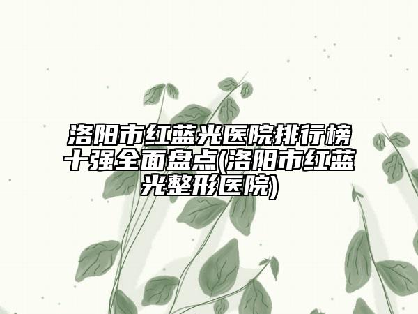 洛阳市红蓝光医院排行榜十强全面盘点(洛阳市红蓝光整形医院)