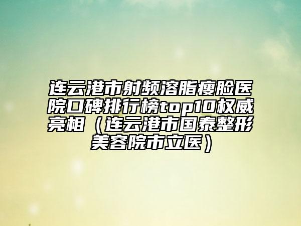 连云港市射频溶脂瘦脸医院口碑排行榜top10权威亮相（连云港市国泰整形美容院市立医）