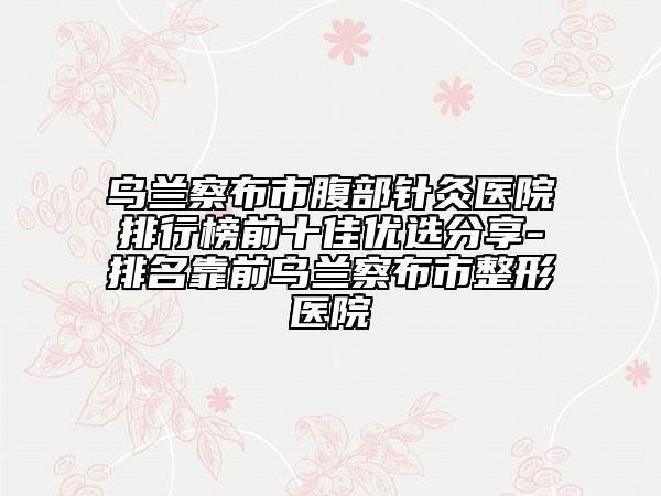 乌兰察布市腹部针灸医院排行榜前十佳优选分享-排名靠前乌兰察布市整形医院