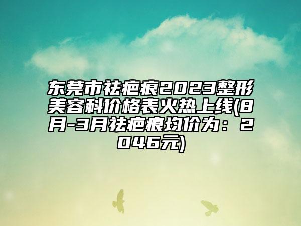 东莞市祛疤痕2023整形美容科价格表火热上线(8月-3月祛疤痕均价为：2046元)