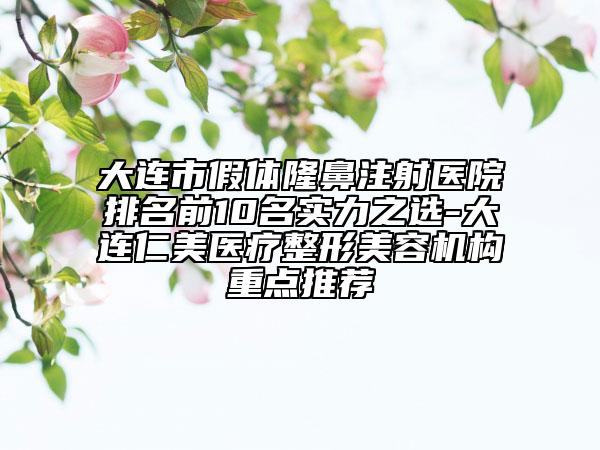 大连市假体隆鼻注射医院排名前10名实力之选-大连仁美医疗整形美容机构重点推荐