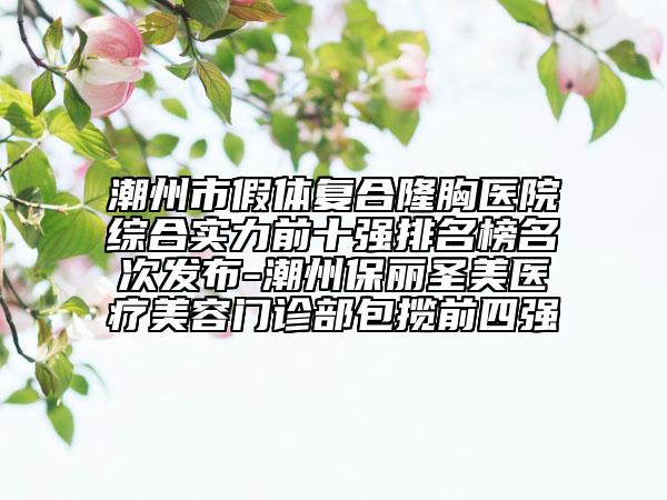 潮州市假体复合隆胸医院综合实力前十强排名榜名次发布-潮州保丽圣美医疗美容门诊部包揽前四强