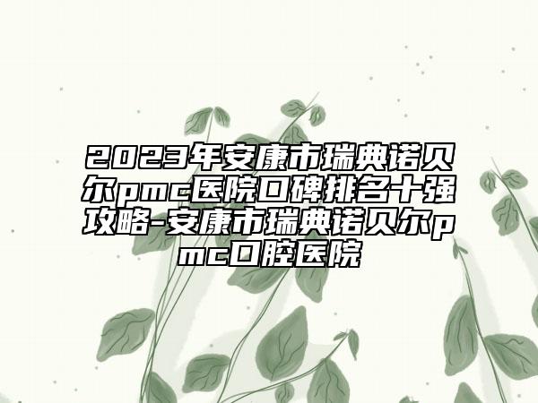 2023年安康市瑞典诺贝尔pmc医院口碑排名十强攻略-安康市瑞典诺贝尔pmc口腔医院