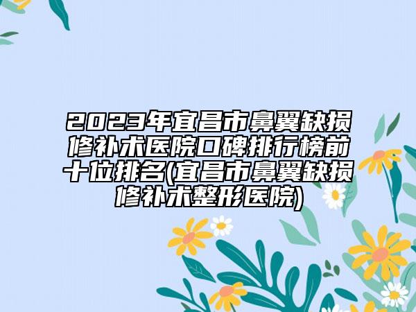 2023年宜昌市鼻翼缺损修补术医院口碑排行榜前十位排名(宜昌市鼻翼缺损修补术整形医院)