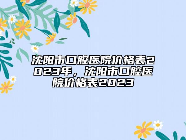 沈阳市口腔医院价格表2023年，沈阳市口腔医院价格表2023