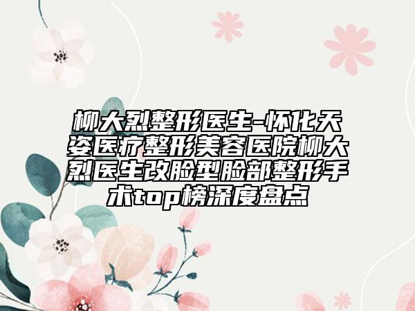 柳大烈整形医生-怀化天姿医疗整形美容医院柳大烈医生改脸型脸部整形手术top榜深度盘点