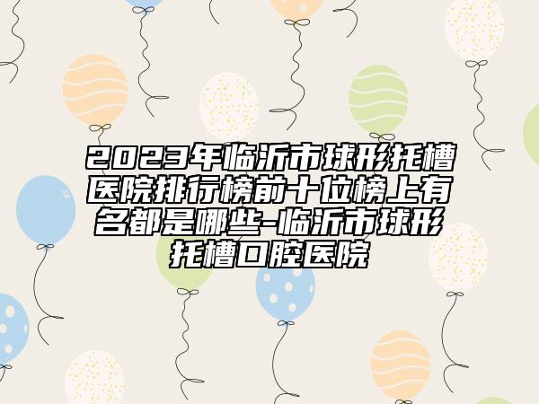 2023年临沂市球形托槽医院排行榜前十位榜上有名都是哪些-临沂市球形托槽口腔医院