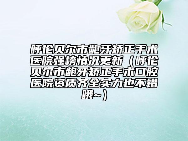 呼伦贝尔市龅牙矫正手术医院强榜情况更新（呼伦贝尔市龅牙矫正手术口腔医院资质齐全实力也不错哦~）
