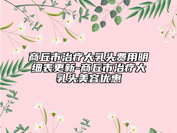 商丘市治疗大乳头费用明细表更新-商丘市治疗大乳头美容优惠