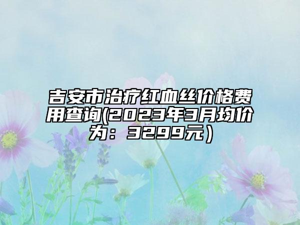 吉安市治疗红血丝价格费用查询(2023年3月均价为：3299元）