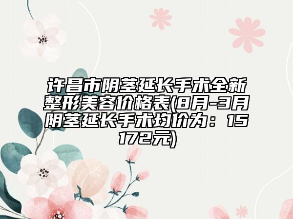 许昌市阴茎延长手术全新整形美容价格表(8月-3月阴茎延长手术均价为：15172元)
