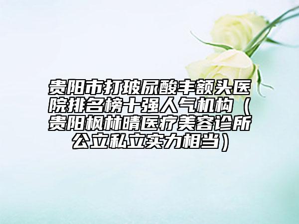 贵阳市打玻尿酸丰额头医院排名榜十强人气机构（贵阳枫林晴医疗美容诊所公立私立实力相当）