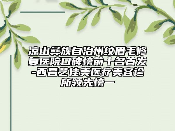 凉山彝族自治州纹眉毛修复医院口碑榜前十名首发-西昌艺佳美医疗美容诊所领先榜一
