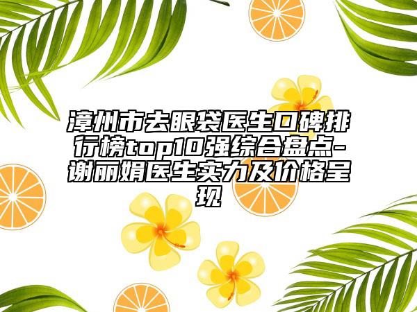 漳州市去眼袋医生口碑排行榜top10强综合盘点-谢丽娟医生实力及价格呈现