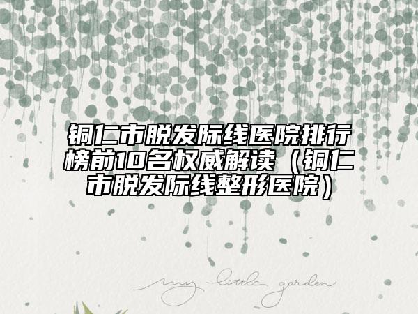 铜仁市脱发际线医院排行榜前10名权威解读（铜仁市脱发际线整形医院）