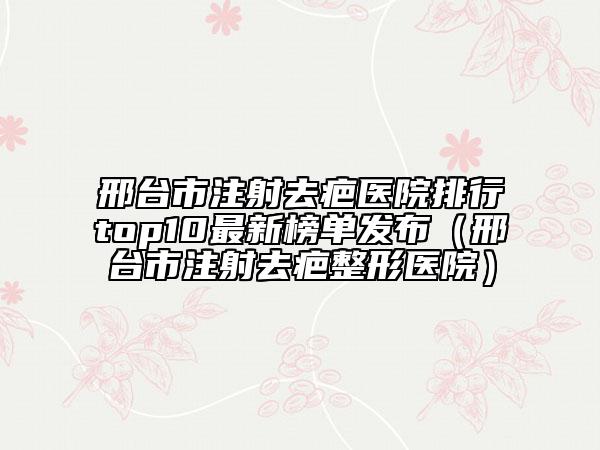 邢台市注射去疤医院排行top10最新榜单发布（邢台市注射去疤整形医院）