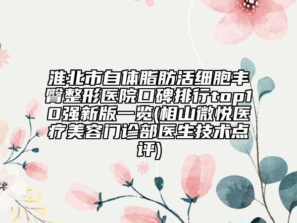 淮北市自体脂肪活细胞丰臀整形医院口碑排行top10强新版一览(相山微悦医疗美容门诊部医生技术点评)