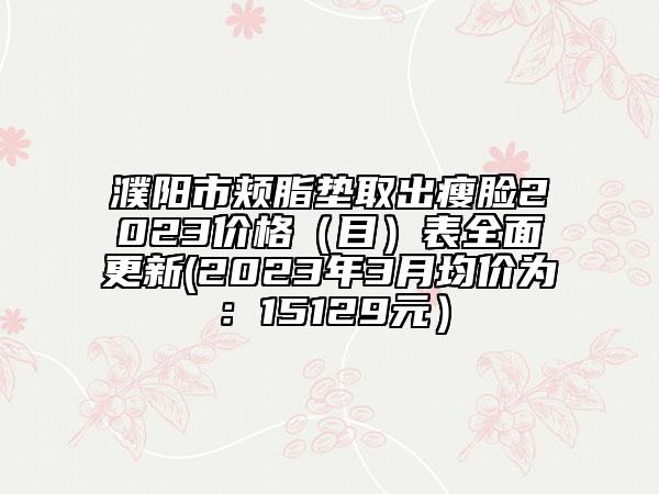 濮阳市颊脂垫取出瘦脸2023价格（目）表全面更新(2023年3月均价为：15129元）