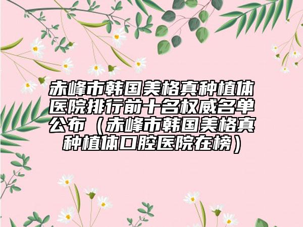 赤峰市韩国美格真种植体医院排行前十名权威名单公布（赤峰市韩国美格真种植体口腔医院在榜）