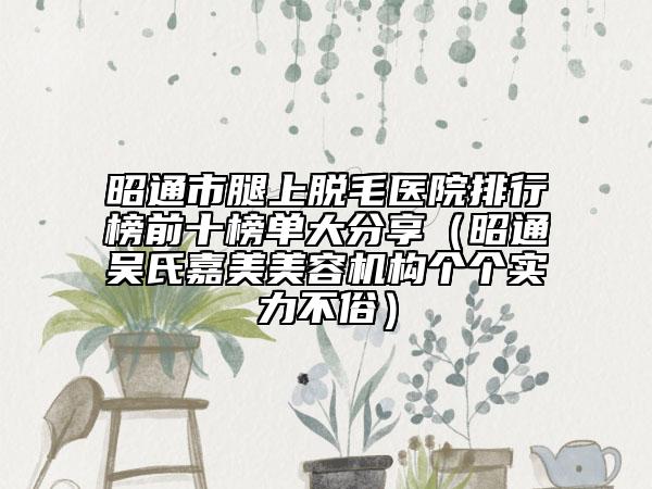 昭通市腿上脱毛医院排行榜前十榜单大分享（昭通吴氏嘉美美容机构个个实力不俗）