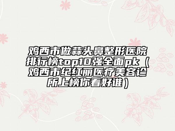 鸡西市做蒜头鼻整形医院排行榜top10强全面pk（鸡西市纪红丽医疗美容诊所上榜你看好谁）